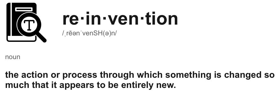 Reinvention: the action or process through which something is changed so much that it appears to be entirely new.